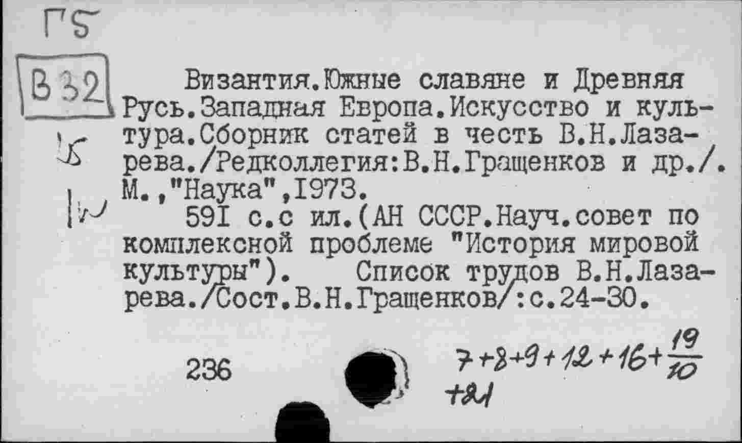 ﻿10	Византия.Южные славяне и Древняя
Русь. Запатшая Европа.Искусство и куль-тура.Сборник статей в честь В.Н.Лазать рева./Редколлегия:В.Н.Гращенков и др./
I М.,"Наука",1973.
591 с.с ил.(АН СССР.Науч.совет по комплексной проблеме "История мировой культуры"). Список трудов В.Н.Лазарева ./Сост.В.Н.Гращенков/: с.24-30.
236
